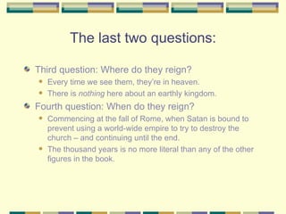 The last two questions: Third question: Where do they reign?  Every time we see them, they’re in heaven.  There is  nothing  here about an earthly kingdom. Fourth question: When do they reign?  Commencing at the fall of Rome, when Satan is bound to prevent using a world-wide empire to try to destroy the church – and continuing until the end.  The thousand years is no more literal than any of the other figures in the book. 