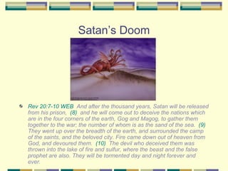 Satan’s Doom Rev 20:7-10 WEB   And after the thousand years, Satan will be released from his prison,  (8)   and he will come out to deceive the nations which are in the four corners of the earth, Gog and Magog, to gather them together to the war; the number of whom is as the sand of the sea.  (9)   They went up over the breadth of the earth, and surrounded the camp of the saints, and the beloved city. Fire came down out of heaven from God, and devoured them.  (10)   The devil who deceived them was thrown into the lake of fire and sulfur, where the beast and the false prophet are also. They will be tormented day and night forever and ever. 