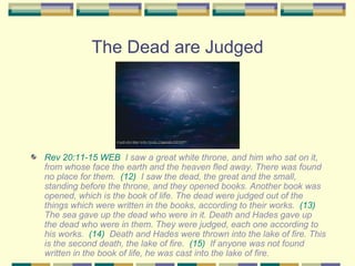 The Dead are Judged Rev 20:11-15 WEB   I saw a great white throne, and him who sat on it, from whose face the earth and the heaven fled away. There was found no place for them.  (12)   I saw the dead, the great and the small, standing before the throne, and they opened books. Another book was opened, which is the book of life. The dead were judged out of the things which were written in the books, according to their works.  (13)   The sea gave up the dead who were in it. Death and Hades gave up the dead who were in them. They were judged, each one according to his works.  (14)   Death and Hades were thrown into the lake of fire. This is the second death, the lake of fire.  (15)   If anyone was not found written in the book of life, he was cast into the lake of fire. 