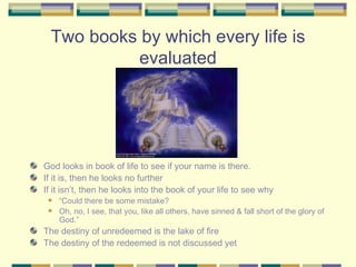 Two books by which every life is evaluated God looks in book of life to see if your name is there.  If it is, then he looks no further If it isn’t, then he looks into the book of your life to see why “ Could there be some mistake?  Oh, no, I see, that you, like all others, have sinned & fall short of the glory of God.” The destiny of unredeemed is the lake of fire The destiny of the redeemed is not discussed yet 