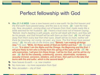 Perfect fellowship with God Rev 21:1-8 WEB   I saw a new heaven and a new earth: for the first heaven and the first earth have passed away, and the sea is no more.  (2)   I saw the holy city, New Jerusalem, coming down out of heaven from God, made ready like a bride adorned for her husband.  (3)   I heard a loud voice out of heaven saying, "Behold, God's dwelling is with people, and he will dwell with them, and they will be his people, and God himself will be with them as their God.  (4)   He will wipe away from them every tear from their eyes. Death will be no more; neither will there be mourning, nor crying, nor pain, any more. The first things have passed away."  (5)   He who sits on the throne said,  "Behold, I am making all things new."  He said,  "Write, for these words of God are faithful and true."   (6)   He said to me,  "It is done! I am the Alpha and the Omega, the Beginning and the End. I will give freely to him who is thirsty from the spring of the water of life.   (7)   He who overcomes, I will give him these things. I will be his God, and he will be my son.   (8)   But for the cowardly, unbelieving, sinners, abominable, murderers, sexually immoral, sorcerers, idolaters, and all liars, their part is in the lake that burns with fire and sulfur, which is the second death." New heaven & earth – i.e. new creation No more sea – no more separation from God New Jerusalem – city of God 