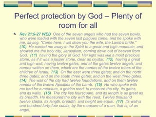 Perfect protection by God – Plenty of room for all Rev 21:9-27 WEB   One of the seven angels who had the seven bowls, who were loaded with the seven last plagues came, and he spoke with me, saying, "Come here. I will show you the wife, the Lamb's bride."  (10)   He carried me away in the Spirit to a great and high mountain, and showed me the holy city, Jerusalem, coming down out of heaven from God,  (11)   having the glory of God. Her light was like a most precious stone, as if it was a jasper stone, clear as crystal;  (12)   having a great and high wall; having twelve gates, and at the gates twelve angels; and names written on them, which are the names of the twelve tribes of the children of Israel.  (13)   On the east were three gates; and on the north three gates; and on the south three gates; and on the west three gates.  (14)   The wall of the city had twelve foundations, and on them twelve names of the twelve Apostles of the Lamb.  (15)   He who spoke with me had for a measure, a golden reed, to measure the city, its gates, and its walls.  (16)   The city lies foursquare, and its length is as great as its breadth. He measured the city with the reed, Twelve thousand twelve stadia. Its length, breadth, and height are equal.  (17)   Its wall is one hundred forty-four cubits, by the measure of a man, that is, of an angel. 