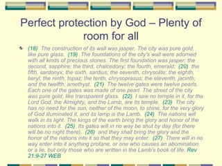 Perfect protection by God – Plenty of room for all (18)   The construction of its wall was jasper. The city was pure gold, like pure glass.  (19)   The foundations of the city's wall were adorned with all kinds of precious stones. The first foundation was jasper; the second, sapphire; the third, chalcedony; the fourth, emerald;  (20)   the fifth, sardonyx; the sixth, sardius; the seventh, chrysolite; the eighth, beryl; the ninth, topaz; the tenth, chrysoprasus; the eleventh, jacinth; and the twelfth, amethyst.  (21)   The twelve gates were twelve pearls. Each one of the gates was made of one pearl. The street of the city was pure gold, like transparent glass.  (22)   I saw no temple in it, for the Lord God, the Almighty, and the Lamb, are its temple.  (23)   The city has no need for the sun, neither of the moon, to shine, for the very glory of God illuminated it, and its lamp is the Lamb.  (24)   The nations will walk in its light. The kings of the earth bring the glory and honor of the nations into it.  (25)   Its gates will in no way be shut by day (for there will be no night there),  (26)   and they shall bring the glory and the honor of the nations into it so that they may enter.  (27)   There will in no way enter into it anything profane, or one who causes an abomination or a lie, but only those who are written in the Lamb's book of life.  Rev 21:9-27 WEB   