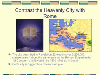 Contrast the Heavenly City with Rome The city described in Revelation 22 would cover 2,250,000 square miles - about the same area as the Roman Empire in the 1st Century - and it would rise 1500 miles up in the air.  God's city is bigger than Caesar's empire.  