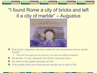 "I found Rome a city of bricks and left it a city of marble" – Augustus Nice touch, Augustus, but God made his city of precious stones, pearls & gold! The stuff we regard as so precious, he uses as building materials. No temple, no sun, because God & the Lamb are there. No need to shut gates because no fear Only people there are those whose names are in book of life. 