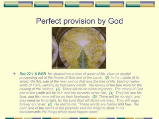 Perfect provision by God Rev 22:1-6 WEB   He showed me a river of water of life, clear as crystal, proceeding out of the throne of God and of the Lamb,  (2)   in the middle of its street. On this side of the river and on that was the tree of life, bearing twelve kinds of fruits, yielding its fruit every month. The leaves of the tree were for the healing of the nations.  (3)   There will be no curse any more. The throne of God and of the Lamb will be in it, and his servants serve him.  (4)   They will see his face, and his name will be on their foreheads.  (5)   There will be no night, and they need no lamp light; for the Lord God will illuminate them. They will reign forever and ever.  (6)   He said to me, "These words are faithful and true. The Lord God of the spirits of the prophets sent his angel to show to his bondservants the things which must happen soon." 