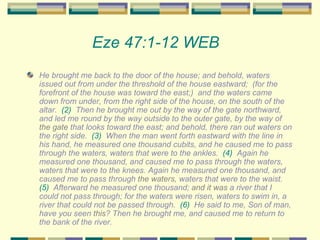 Eze 47:1-12 WEB   He brought me back to the door of the house; and behold, waters issued out from under the threshold of the house eastward;  (for the forefront of the house was toward the east;)  and the waters came down from under, from the right side of the house, on the south of the altar.  (2)   Then he brought me out by the way of the gate northward, and led me round by the way outside to the outer gate, by the way of  the gate  that looks toward the east; and behold, there ran out waters on the right side.  (3)   When the man went forth eastward with the line in his hand, he measured one thousand cubits, and he caused me to pass through the waters, waters that were to the ankles.  (4)   Again he measured one thousand, and caused me to pass through the waters, waters that were to the knees. Again he measured one thousand, and caused me to pass through  the waters , waters that were to the waist.  (5)   Afterward he measured one thousand;  and it was  a river that I could not pass through; for the waters were risen, waters to swim in, a river that could not be passed through.  (6)   He said to me, Son of man, have you seen  this ? Then he brought me, and caused me to return to the bank of the river.  