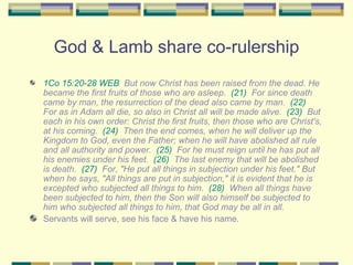 God & Lamb share co-rulership 1Co 15:20-28 WEB   But now Christ has been raised from the dead. He became the first fruits of those who are asleep.  (21)   For since death came by man, the resurrection of the dead also came by man.  (22)   For as in Adam all die, so also in Christ all will be made alive.  (23)   But each in his own order: Christ the first fruits, then those who are Christ's, at his coming.  (24)   Then the end comes, when he will deliver up the Kingdom to God, even the Father; when he will have abolished all rule and all authority and power.  (25)   For he must reign until he has put all his enemies under his feet.  (26)   The last enemy that will be abolished is death.  (27)   For, "He put all things in subjection under his feet." But when he says, "All things are put in subjection," it is evident that he is excepted who subjected all things to him.  (28)   When all things have been subjected to him, then the Son will also himself be subjected to him who subjected all things to him, that God may be all in all. Servants will serve, see his face & have his name. 