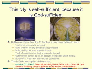 This city is self-sufficient, because it is God-sufficient Unlike any other city of the 1 st  Century, it is not susceptible to siege: Too big for any army to surround Walls too thick for any siege works to penetrate Walls too high for any catapult to invade Twelve foundations too thick to dig under the wall Water source cannot be cut off because it originates within the city No famine – Fresh fruit every month, year round This is God's description of the church Matthew 16:18 WEB   I also tell you that you are Peter, and on this rock I will build my assembly, and the gates of Hades will not prevail against it. 
