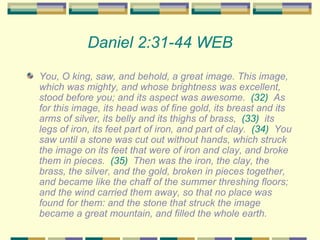 Daniel 2:31-44 WEB You, O king, saw, and behold, a great image. This image, which was mighty, and whose brightness was excellent, stood before you; and its aspect was awesome.  (32)   As for this image, its head was of fine gold, its breast and its arms of silver, its belly and its thighs of brass,  (33)   its legs of iron, its feet part of iron, and part of clay.  (34)   You saw until a stone was cut out without hands, which struck the image on its feet that were of iron and clay, and broke them in pieces.  (35)   Then was the iron, the clay, the brass, the silver, and the gold, broken in pieces together, and became like the chaff of the summer threshing floors; and the wind carried them away, so that no place was found for them: and the stone that struck the image became a great mountain, and filled the whole earth.  