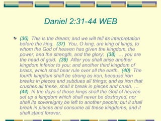 Daniel 2:31-44 WEB (36)   This is the dream; and we will tell its interpretation before the king.  (37)   You, O king, are king of kings, to whom the God of heaven has given the kingdom, the power, and the strength, and the glory;  (38)   … you are the head of gold.  (39)   After you shall arise another kingdom inferior to you; and another third kingdom of brass, which shall bear rule over all the earth.  (40)   The fourth kingdom shall be strong as iron, because iron breaks in pieces and subdues all things; and as iron that crushes all these, shall it break in pieces and crush. …  (44)   In the days of those kings shall the God of heaven set up a kingdom which shall never be destroyed, nor shall its sovereignty be left to another people; but it shall break in pieces and consume all these kingdoms, and it shall stand forever. 