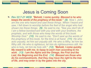 Jesus is Coming Soon Rev 22:7-21 WEB   "Behold, I come quickly. Blessed is he who keeps the words of the prophecy of this book."   (8)   Now I, John, am the one who heard and saw these things. When I heard and saw, I fell down to worship before the feet of the angel who had shown me these things.  (9)   He said to me, "See you don't do it! I am a fellow bondservant with you and with your brothers, the prophets, and with those who keep the words of this book. Worship God."  (10)   He said to me, "Don't seal up the words of the prophecy of this book, for the time is at hand.  (11)   He who acts unjustly, let him act unjustly still. He who is filthy, let him be filthy still. He who is righteous, let him do righteousness still. He who is holy, let him be holy still."  (12)   "Behold, I come quickly. My reward is with me, to repay to each man according to his work.   (13)   I am the Alpha and the Omega, the First and the Last, the Beginning and the End.   (14)   Blessed are those who do his commandments, that they may have the right to the tree of life, and may enter in by the gates into the city.   