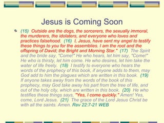 Jesus is Coming Soon (15)   Outside are the dogs, the sorcerers, the sexually immoral, the murderers, the idolaters, and everyone who loves and practices falsehood.   (16)   I, Jesus, have sent my angel to testify these things to you for the assemblies. I am the root and the offspring of David; the Bright and Morning Star."   (17)   The Spirit and the bride say, "Come!" He who hears, let him say, "Come!" He who is thirsty, let him come. He who desires, let him take the water of life freely.  (18)   I testify to everyone who hears the words of the prophecy of this book, if anyone adds to them, may God add to him the plagues which are written in this book.  (19)   If anyone takes away from the words of the book of this prophecy, may God take away his part from the tree of life, and out of the holy city, which are written in this book.  (20)   He who testifies these things says,  "Yes, I come quickly."  Amen! Yes, come, Lord Jesus.  (21)   The grace of the Lord Jesus Christ be with all the saints.  Amen.  Rev 22:7-21 WEB   