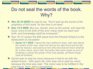 Do not seal the words of the book. Why? Rev 22:10 WEB  He said to me, "Don't seal up the words of the prophecy of this book, for the time is at hand. Dan 12:4 WEB   But you, Daniel, shut up the words, and seal the book, even to the time of the end: many shall run back and forth, and knowledge shall be increased." Dan 10-12 covers the 600 years from the Persian Empire to the destruction of Jerusalem Daniel 12:7 WEB   I heard the man clothed in linen, who was above the waters of the river, when he held up his right hand and his left hand to heaven, and swore by him who lives forever that it shall be for a time, times, and a half; and when they have made an end of breaking in pieces the power of the holy people, all these things shall be finished. Daniel was to seal his vision because it had to do with the distant future – 600 years off; John was  not  to seal his vision because the time was near. The vision was to be fulfilled in the near future, from John's perspective 