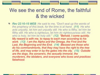 We see the end of Rome, the faithful & the wicked Rev 22:10-15 WEB   He said to me, "Don't seal up the words of the prophecy of this book, for the time is at hand.  (11)   He who acts unjustly, let him act unjustly still. He who is filthy, let him be filthy still. He who is righteous, let him do righteousness still. He who is holy, let him be holy still."  (12)   "Behold, I come quickly. My reward is with me, to repay to each man according to his work.   (13)   I am the Alpha and the Omega, the First and the Last, the Beginning and the End.   (14)   Blessed are those who do his commandments, that they may have the right to the tree of life, and may enter in by the gates into the city.   (15)   Outside are the dogs, the sorcerers, the sexually immoral, the murderers, the idolaters, and everyone who loves and practices falsehood. 