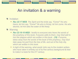 An invitation & a warning Invitation Rev 22:17 WEB   The Spirit and the bride say, "Come!" He who hears, let him say, "Come!" He who is thirsty, let him come. He who desires, let him take the water of life freely. Warning  Rev 22:18-19 WEB   I testify to everyone who hears the words of the prophecy of this book, if anyone adds to them, may God add to him the plagues which are written in this book.  (19)   If anyone takes away from the words of the book of this prophecy, may God take away his part from the tree of life, and out of the holy city, which are written in this book. In light of the warning, what would John say to the modern writers who have taken it entirely out of its first century background & tried to make it a book for the 21 st  century 