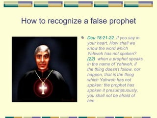 How to recognize a false prophet Deu 18:21-22   If you say in your heart, How shall we know the word which Yahweh has not spoken?  (22)   when a prophet speaks in the name of Yahweh, if the thing doesn't follow, nor happen, that is the thing which Yahweh has not spoken: the prophet has spoken it presumptuously, you shall not be afraid of him. 