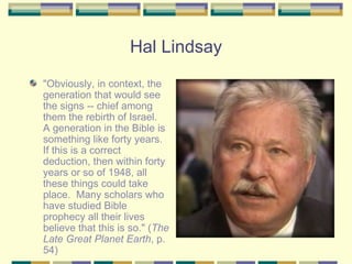 Hal Lindsay "Obviously, in context, the generation that would see the signs -- chief among them the rebirth of Israel.  A generation in the Bible is something like forty years.  If this is a correct deduction, then within forty years or so of 1948, all these things could take place.  Many scholars who have studied Bible prophecy all their lives believe that this is so." ( The Late Great Planet Earth , p. 54) 