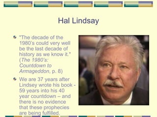 Hal Lindsay "The decade of the 1980’s could very well be the last decade of history as we know it . " ( The 1980’s: Countdown to Armageddon , p. 8) We are 37 years after Lindsey wrote his book - 59 years into his 40 year countdown – and there is no evidence that these prophecies are being fulfilled.  