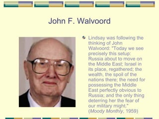 John F. Walvoord Lindsay was following the thinking of John Walvoord: "Today we see precisely this setup: Russia about to move on the Middle East; Israel in its place, regathered; the wealth, the spoil of the nations there; the need for possessing the Middle East perfectly obvious to Russia; and the only thing deterring her the fear of our military might." ( Moody Monthly , 1959) 