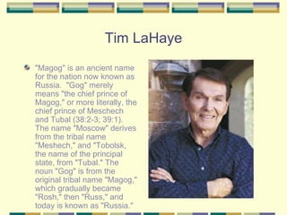 Tim LaHaye "Magog" is an ancient name for the nation now known as Russia.  "Gog" merely means "the chief prince of Magog," or more literally, the chief prince of Meschech and Tubal (38:2-3; 39:1).  The name "Moscow" derives from the tribal name "Meshech," and "Tobolsk, the name of the principal state, from "Tubal." The noun "Gog" is from the original tribal name "Magog," which gradually became "Rosh," then "Russ," and today is known as "Russia." 