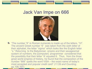 Jack Van Impe on 666 “ The number “6” in Roman numerals is made up of the letters, “VI”. The ancient Greek number “6”  was taken from the sixth letter of their alphabet, the letter “sigma” which looks like the English letter “s.” Returning  to the Babylonian  empire and their sexagesimal system of numbers, the [computer]  programmer  considered that the possibility that their letter “A’ equaled 6.  Thus,  from the three great world empires of history, he found that the composition of the number “666” spells the word VISA – the exact name of today’s most accepted and popular credit card” ( 11:59 and Counting , pp.106,107) 