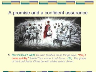 A promise and a confident assurance Rev 22:20-21 WEB   He who testifies these things says,  "Yes, I come quickly."  Amen! Yes, come, Lord Jesus.  (21)   The grace of the Lord Jesus Christ be with all the saints. Amen. 