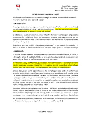 Nayeli Castro Rodríguez
Ms.C. José RamiroZapata
Materia: MercadotecniaIII 2/2020
“LIBEREMOS BOLIVIA”
13: THE FOUNDER (HAMBRE DE PODER)
“Lo úniconecesarioparatriunfary ser exitosoesseguirintentando.Eintentando.Eintentando.
Perseveraytriunfaráscomorespuestaatodo.”
1: INTRODUCCION:
Hace un par de semanastuve el gusto de asistira la premiere de The Founder(Hambre de Poder),
una películasobre Ray Kroc, interpretadoporMichael Keaton, el hombre que convirtióunnegocio
familiar en el gigante de la comida rápida “McDonald’s”.
La historianose vaporlasramas:note pintaaunRay Krocheroicoyvisionario,perotampococomo
un demonio del capitalismo, sino a un hombre con ambición y perseverancia que vio una
oportunidadyno se rindióhastasacarle todosu potencial,sinimportarcon losobstáculospropios
de ese tipo de negocios.
Sin embargo, algo que también sabemos es que McDonald’s es una leyenda del marketing y la
creaciónde marca, no solamente anivel visual, sino en la propia operación y filosofía de trabajo.
2: DESARROLLO:
La película, ambientada en los años cincuenta, hace un recorrido por la arquitectura, la cultura, la
estéticaylosvaloresde losEstadosUnidosde laépoca incluyendo unambiente enelque se respira
la necesidad de abrazar el sueño americano, cueste lo que cueste.
El trato entre Kroc y los McDonald, que inició de manera transparente y contempló todos los
trámites legales que implicaba incluir a Kroc en el negocio, terminó por quedarse solo en el papel
bajo una particular justificación: “los corazones y los contratos están para romperse”.
Jamás se trató, según cuenta la película, de un plan corrupto para robar la idea de los hermanos,
peroellosse oponíanalaexpansiónyestabancómodosconsupequeñopuestode comidasrápidas
y el óptimo funcionamiento que tenía. Para Kroc, tal conformismo era inconcebible. Expandió el
negocioportoda la nación,se aliócon Coca-Colapara hacer de lacarta del restaurante unanuncio
publicitarioe hizode laventade franquicias,unnegocioinmobiliarioque resucitóla cadenade una
crisis que los dejó sin capital. Con o sin aprobación de Mac y Dick, siguió su instinto e hizo de
McDonalds lo que su ambición desaforada le dictó.1
Hambre de poder es una buena película, atrapante y disfrutable aunque cada tanto genere un
disgusto genuino, ya que es imposible no empatizar con los hermanos McDonald y rechazar las
sádicas prácticas del protagonista. Sin embargo, habrá espectadores que construyan su propia
narrativay le dena este caníbal empresarial el mote de emprendedoryjustifiquen el título local.2
Uno de los grandesproblemasque tenemosmuchaspersonasesel podersalir de nuestra zonade
confort, eso mismo sucede en la película Hambre de poder (The founder).
 