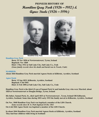 PIONEER HISTORY OF
Hamilton Gray Park (1826 – 1912) &
Agnes Steele (1826 – 1896)
Hamilton Gray Park
Born: 25 Nov 1826 at Newtownstewart, Tyron, Ireland
Baptized: Nov 1840
Died: 1 May 1912 at Salt Lake City, Salt Lake Co., Utah
(Some family records show his death and burial was in Tooele, Utah)
MARRIED:
About 1844 Hamilton Gray Park married Agness Steele at Kilbirnie, Ayrshire, Scotland
Agnes Steele
Born: 15 Sep 1823, Kilburnie, Ayrshire, Scotland
Baptized: 5 Jul 1842
Died: 21 Feb 1896 at Salt Lake City, Salt Lake Co., Utah
Hamilton Gray Park is the third (3) son of Samuel Park Sr and Isabella Gray who were Married: about
1820 at Newtownstewart or Douglas Bridge, Tyron, Ireland
His father, Samuel Park, Sr., died April 1833 at Newtownstewart , Tyron, Ireland OR Kilburnie,
Ayrshire, Scotland. Some time during 1832 early 1933 the family moved to Kilburnie, Ayrshire, Scotland
On Nov. 1840 Hamilton Gray Park was baptized a member of the LDS Church.
Some records show H. G. Park baptized 26 Dec 1841
On 6 Jul 1842 Agnes Steele was baptized a member of the LDS Church.
In about 1844 Hamilton Gray Park married Agness Steele at Kilbirnie, Ayrshire, Scotland
They had four children while living in Scotland:
 