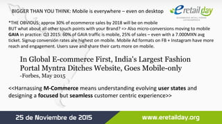 BIGGER THAN YOU THINK: Mobile is everywhere – even on desktop
*THE OBVIOUS: approx 30% of ecommerce sales by 2018 will be on mobile
BUT what about all other touch points with your Brand? => Also micro-conversions moving to mobile
GAIA in practice: Q3 2015: 60% of GAIA traffic is mobile, 25% of sales – even with a 7.000MXN avg
ticket. Signup conversión rates are highest on mobile. Mobile Ad formats on FB + Instagram have more
reach and engagement. Users save and share their carts more on mobile.
<<Harnassing M-Commerce means understanding evolving user states and
designing a focused but seamless customer centric experience>>
In Global E-commerce First, India's Largest Fashion
Portal Myntra Ditches Website, Goes Mobile-only
-Forbes, May 2015
 