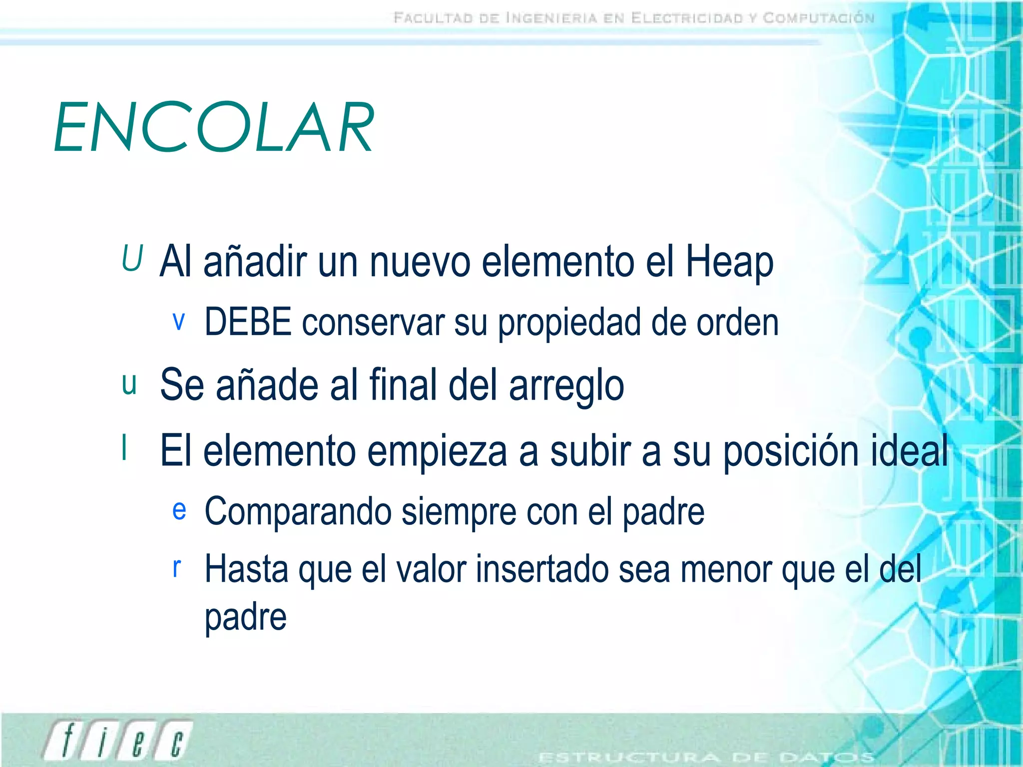 ENCOLAR Al añadir un nuevo elemento el Heap DEBE conservar su propiedad de orden Se añade al final del arreglo El elemento empieza a subir a su posición ideal Comparando siempre con el padre Hasta que el valor insertado sea menor que el del padre 