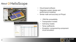 About
2
• Cloud-based software
• Integrates system design and
performance modeling
• Similar math and accuracy to PVsyst
• .PAN file compatibility
• Transposition models
• Cell temp models
• Temp coefficients
• Exception: component-by-component
circuit simulation
 