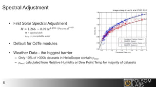 Spectral Adjustment
• First Solar Spectral Adjustment
𝑀 ≈ 1.266 − 0.091𝑒1.199 ∙ (𝑝 𝑤𝑎𝑡+0.5)−0.21
𝑀 = spectral shift
𝑝 𝑤𝑎𝑡 = precipitable water
• Default for CdTe modules
• Weather Data - the biggest barrier
– Only 10% of >300k datasets in HelioScope contain 𝑝 𝑤𝑎𝑡
– 𝑝 𝑤𝑎𝑡 calculated from Relative Humidity or Dew Point Temp for majority of datasets
5
Image curtesy of Lee, M. et al, PVSC 2015
 