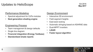 Updates to HelioScope
Performance Modeling
• Spectral adjustment for CdTe modules
• Next generation shading engine
Engineering Process
• Team management & design defaults
• Single line diagram
• Financial integration (Energy Toolbase)
• Standardized shade reports
Design Environment
• Interactive 3D environment
• Field segment heights
• East-west racking
• Automatic stringing based on ASHRAE data
• Dual-MPPT inverters
• LiDAR
• Faster layout algorithm
6
Oct 2016
May 2017
 