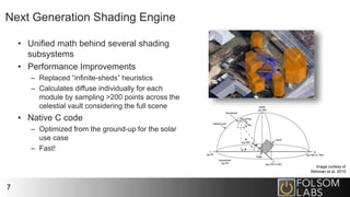 Next Generation Shading Engine
• Unified math behind several shading
subsystems
• Performance Improvements
– Replaced “infinite-sheds” heuristics
– Calculates diffuse individually for each
module by sampling >200 points across the
celestial vault considering the full scene
• Native C code
– Optimized from the ground-up for the solar
use case
– Fast!
7
Image curtesy of
Rehman et al, 2015
 