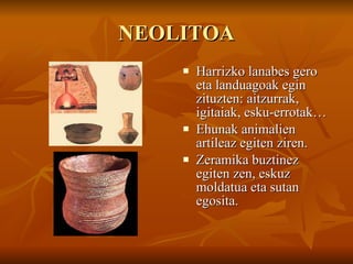 NEOLITOA Harrizko lanabes gero eta landuagoak egin zituzten: aitzurrak, igitaiak, esku-errotak… Ehunak animalien artileaz egiten ziren. Zeramika buztinez egiten zen, eskuz moldatua eta sutan egosita. 