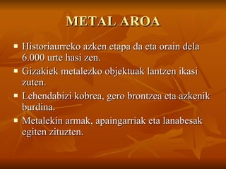 METAL AROA Historiaurreko azken etapa da eta orain dela 6.000 urte hasi zen. Gizakiek metalezko objektuak lantzen ikasi zuten. Lehendabizi kobrea, gero brontzea eta azkenik burdina. Metalekin armak, apaingarriak eta lanabesak egiten zituzten. 