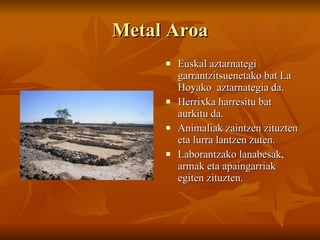 Metal Aroa Euskal aztarnategi garrantzitsuenetako bat La Hoyako  aztarnategia da. Herrixka harresitu bat aurkitu da. Animaliak zaintzen zituzten eta lurra lantzen zuten. Laborantzako lanabesak, armak eta apaingarriak egiten zituzten. 