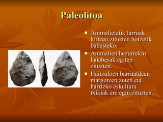Paleolitoa Animalietatik larruak lortzen zituzten hotzetik babesteko. Animalien hezurrekin lanabesak egiten zituzten. Haitzuloen barrualdean margotzen zuten eta harrizko eskultura txikiak ere egin zituzten. 