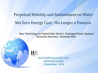 Perpetual Mobility and Sustainment on Water
Net Zero Energy Cost - No Longer a Panacea
Henning@hjaSolutions.com
Montreal, Canada
1 September 2014
New Technology for Hybrid Solar Wind in: Packaged Power Systems
Executive Summary - Business Plan
 