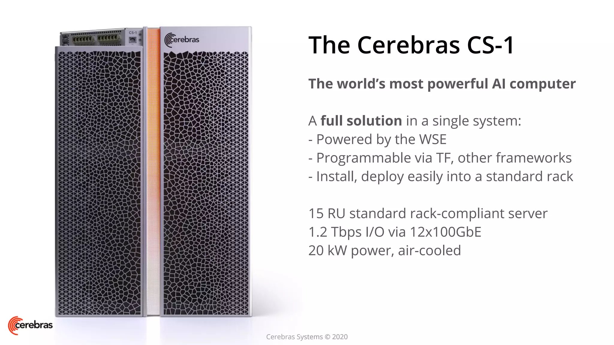 Cerebras Systems © 2020
The Cerebras CS-1
The world’s most powerful AI computer
A full solution in a single system:
- Powered by the WSE
- Programmable via TF, other frameworks
- Install, deploy easily into a standard rack
15 RU standard rack-compliant server
1.2 Tbps I/O via 12x100GbE
20 kW power, air-cooled
Cerebras Systems © 2020
 