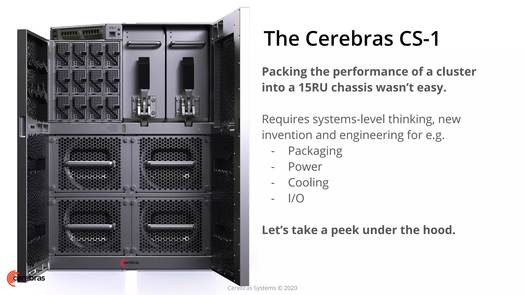 Cerebras Systems © 2020
The Cerebras CS-1
Packing the performance of a cluster
into a 15RU chassis wasn’t easy.
Requires systems-level thinking, new
invention and engineering for e.g.
- Packaging
- Power
- Cooling
- I/O
Let’s take a peek under the hood.
Cerebras Systems © 2020
 
