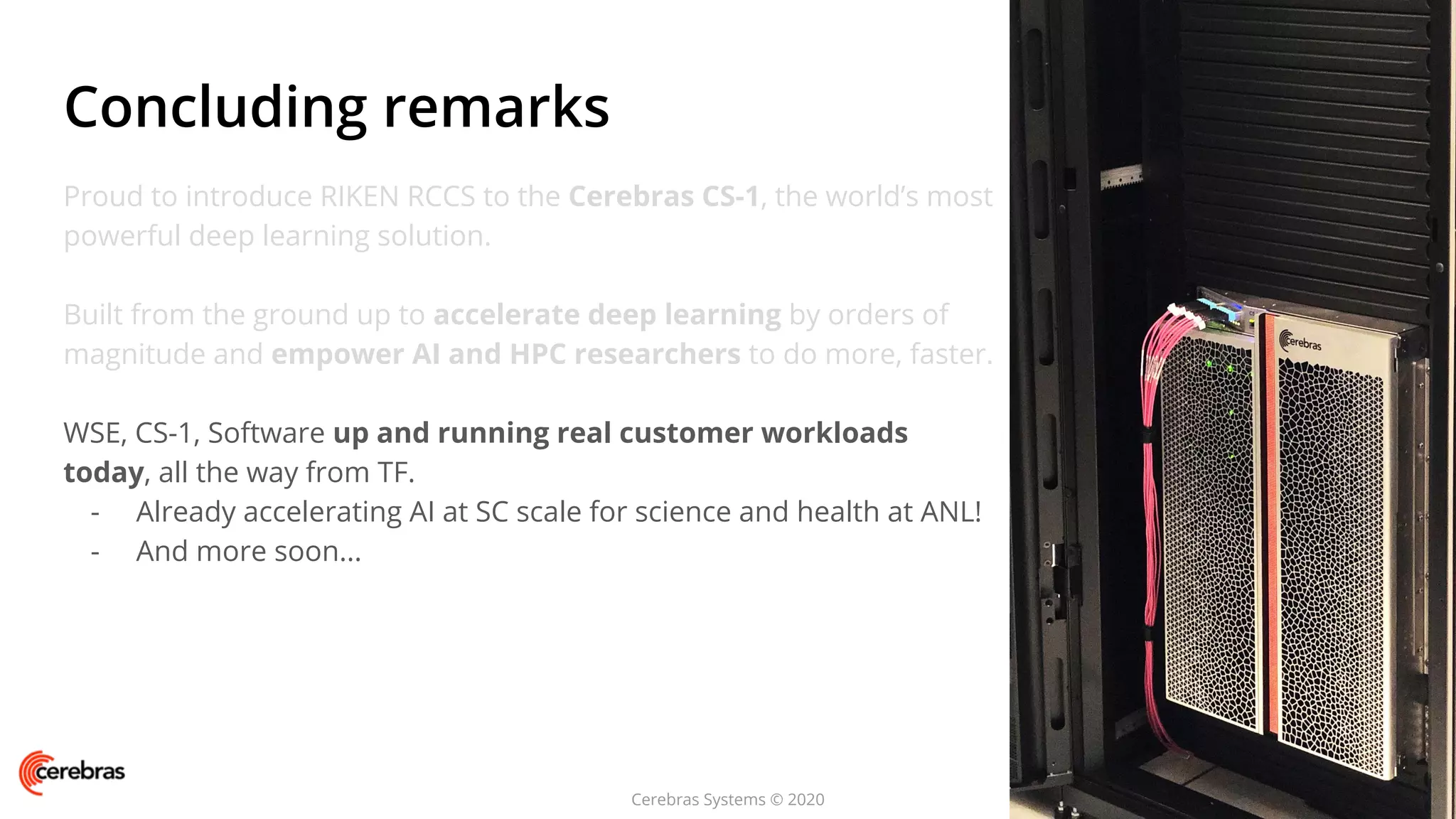 Cerebras Systems © 2020
Proud to introduce RIKEN RCCS to the Cerebras CS-1, the world’s most
powerful deep learning solution.
Built from the ground up to accelerate deep learning by orders of
magnitude and empower AI and HPC researchers to do more, faster.
WSE, CS-1, Software up and running real customer workloads
today, all the way from TF.
- Already accelerating AI at SC scale for science and health at ANL!
- And more soon...
Concluding remarks
 