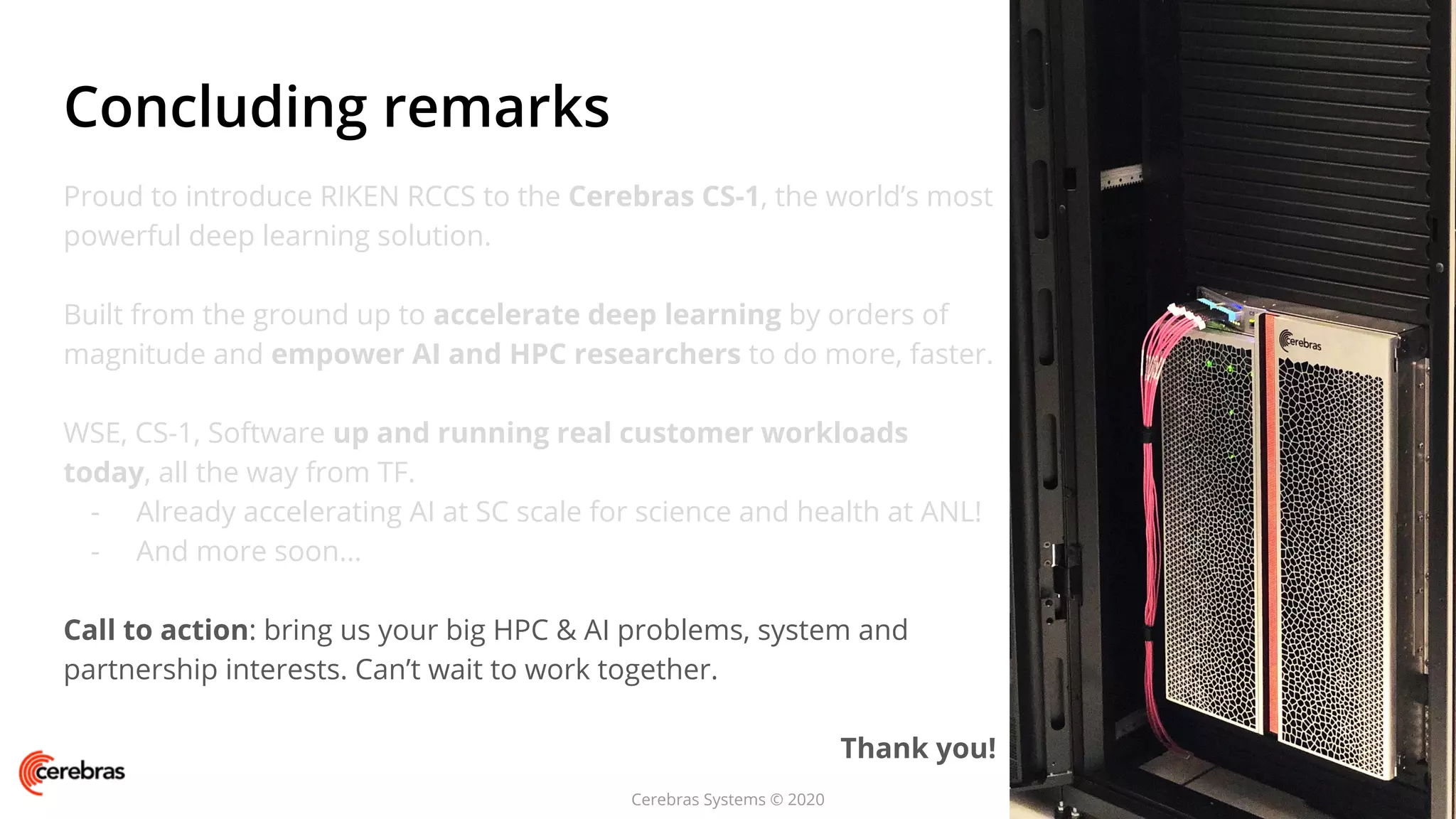 Cerebras Systems © 2020
Proud to introduce RIKEN RCCS to the Cerebras CS-1, the world’s most
powerful deep learning solution.
Built from the ground up to accelerate deep learning by orders of
magnitude and empower AI and HPC researchers to do more, faster.
WSE, CS-1, Software up and running real customer workloads
today, all the way from TF.
- Already accelerating AI at SC scale for science and health at ANL!
- And more soon...
Call to action: bring us your big HPC & AI problems, system and
partnership interests. Can’t wait to work together.
Thank you!
Concluding remarks
 