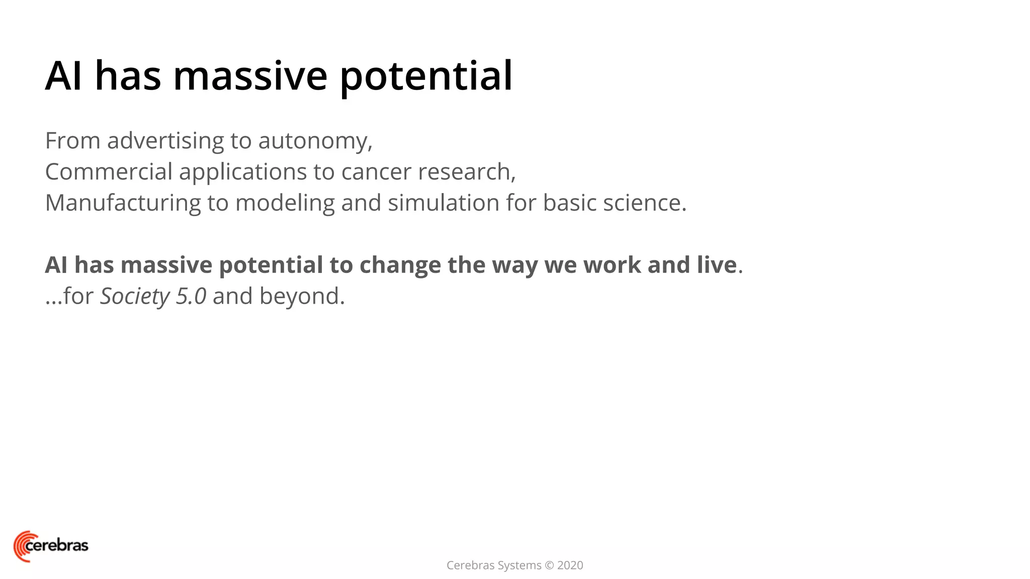 Cerebras Systems © 2020
AI has massive potential
From advertising to autonomy,
Commercial applications to cancer research,
Manufacturing to modeling and simulation for basic science.
AI has massive potential to change the way we work and live.
...for Society 5.0 and beyond.
 