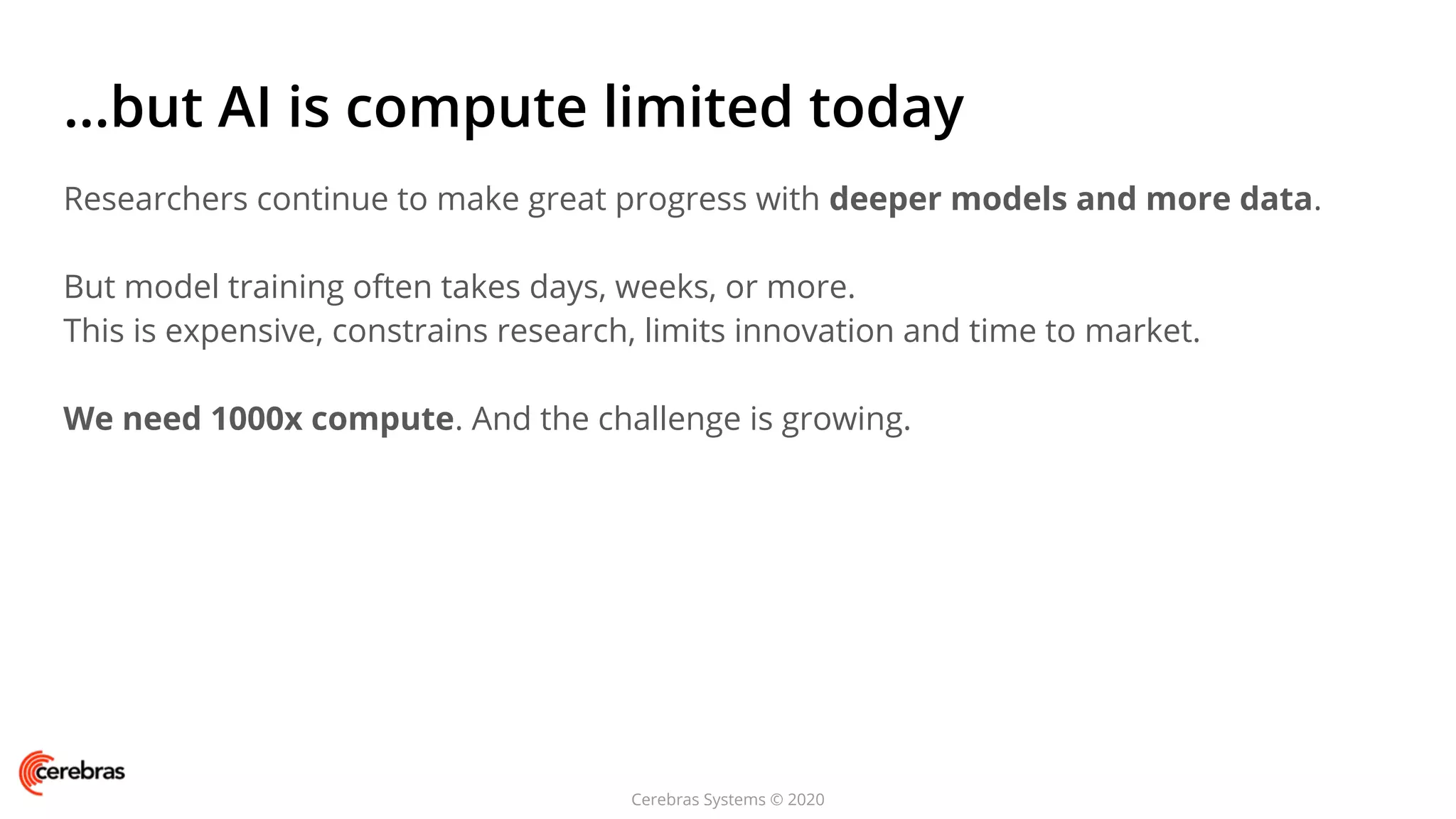 Cerebras Systems © 2020
...but AI is compute limited today
Researchers continue to make great progress with deeper models and more data.
But model training often takes days, weeks, or more.
This is expensive, constrains research, limits innovation and time to market.
We need 1000x compute. And the challenge is growing.
 