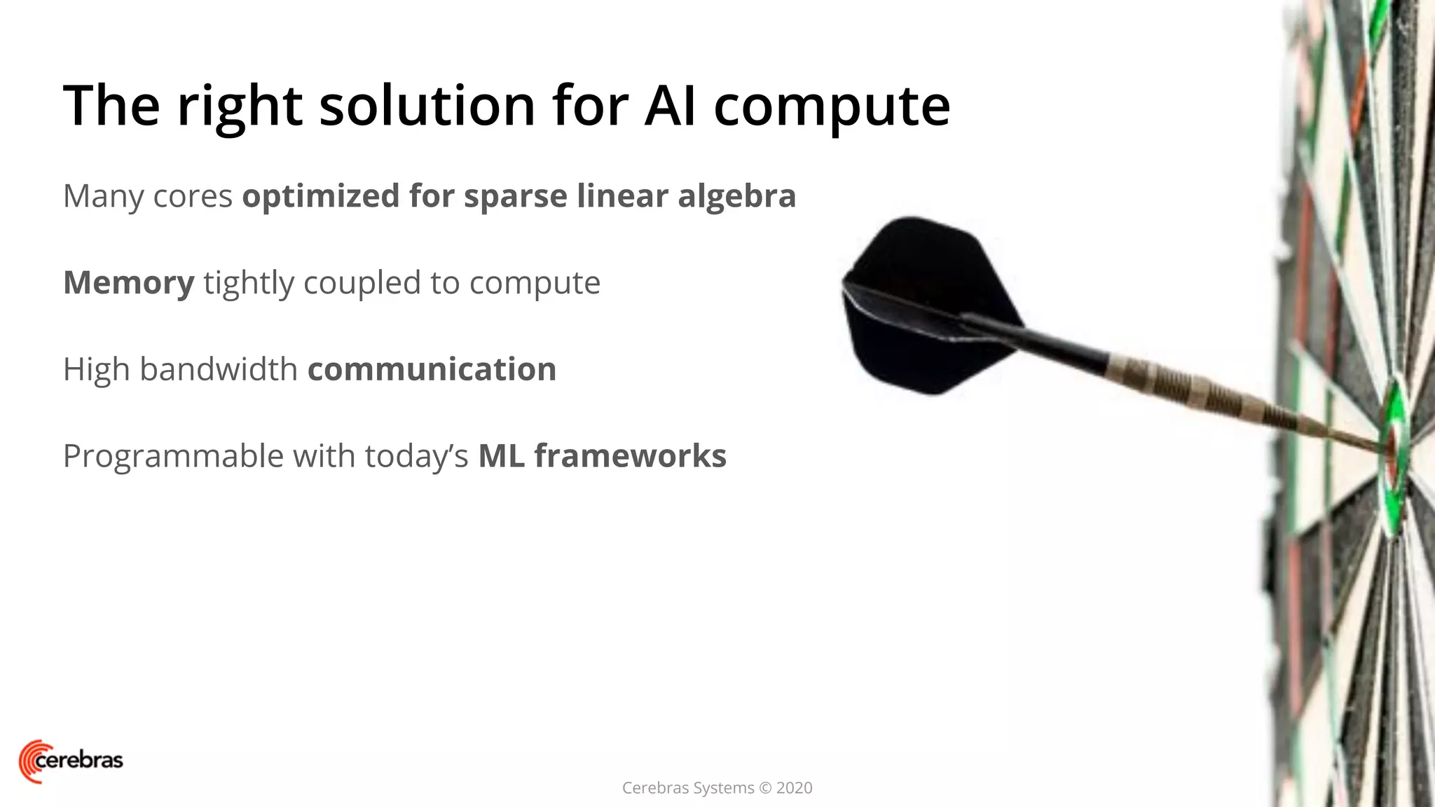 Cerebras Systems © 2020
The right solution for AI compute
Many cores optimized for sparse linear algebra
Memory tightly coupled to compute
High bandwidth communication
Programmable with today’s ML frameworks
 