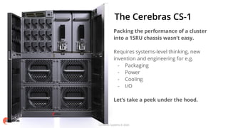 Cerebras Systems © 2020
The Cerebras CS-1
Packing the performance of a cluster
into a 15RU chassis wasn’t easy.
Requires systems-level thinking, new
invention and engineering for e.g.
- Packaging
- Power
- Cooling
- I/O
Let’s take a peek under the hood.
Cerebras Systems © 2020
 