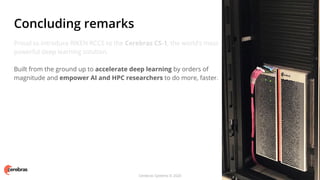 Cerebras Systems © 2020
Proud to introduce RIKEN RCCS to the Cerebras CS-1, the world’s most
powerful deep learning solution.
Built from the ground up to accelerate deep learning by orders of
magnitude and empower AI and HPC researchers to do more, faster.
Concluding remarks
 