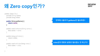 왜 Zero copy인가?
public class City {
private String name;
private long votes;
public String getName() {
return name;
}
public void setName(String name) {
this.name = name;
}
public long getVotes() {
return votes;
}
public void setVotes(long votes) {
this.votes = votes;
}
}
만약에 사용자가 getName만 필요하면?
votes값의 변환과 설정은 필요없는 것 아닌가?
 